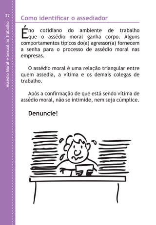 AssédioMoraleSexualnoTrabalho
22
Como identificar o assediador
Éno cotidiano do ambiente de trabalho
que o assédio moral ganha corpo. Alguns
comportamentos típicos do(a) agressor(a) fornecem
a senha para o processo de assédio moral nas
empresas.
O assédio moral é uma relação triangular entre
quem assedia, a vítima e os demais colegas de
trabalho.
Após a confirmação de que está sendo vítima de
assédio moral, não se intimide, nem seja cúmplice.
Denuncie!
C
•
•
•
•
•
•
•
•
•
•
•
•
•
•
•
LHA ASSEDIO MORAL E SEXUAL-105X150.indd 22 04/10/2011 14:49
 