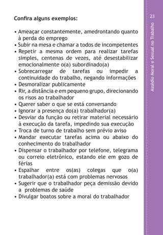 AssédioMoraleSexualnoTrabalho
23
o
s
m
s
e
e
e
.
Confira alguns exemplos:
• Ameaçar constantemente, amedrontando quanto
à perda do emprego
• Subir na mesa e chamar a todos de incompetentes
• Repetir a mesma ordem para realizar tarefas
simples, centenas de vezes, até desestabilizar
emocionalmente o(a) subordinado(a)
• Sobrecarregar de tarefas ou impedir a
continuidade do trabalho, negando informações
• Desmoralizar publicamente
• Rir, a distância e em pequeno grupo, direcionando
os risos ao trabalhador
• Querer saber o que se está conversando
• Ignorar a presença do(a) trabalhador(a)
• Desviar da função ou retirar material necessário
à execução da tarefa, impedindo sua execução
• Troca de turno de trabalho sem prévio aviso
• Mandar executar tarefas acima ou abaixo do
conhecimento do trabalhador
• Dispensar o trabalhador por telefone, telegrama
ou correio eletrônico, estando ele em gozo de
férias
• Espalhar entre os(as) colegas que o(a)
trabalhador(a) está com problemas nervosos
• Sugerir que o trabalhador peça demissão devido
a problemas de saúde
• Divulgar boatos sobre a moral do trabalhador
LHA ASSEDIO MORAL E SEXUAL-105X150.indd 23 04/10/2011 14:49
 