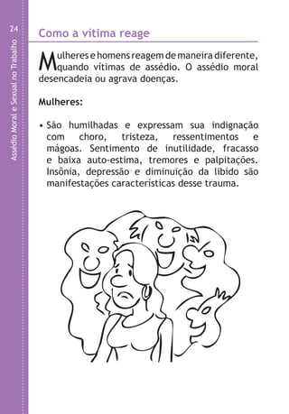 AssédioMoraleSexualnoTrabalho
24
Como a vítima reage
Mulheres e homens reagem de maneira diferente,
quando vítimas de assédio. O assédio moral
desencadeia ou agrava doenças.
Mulheres:
• São humilhadas e expressam sua indignação
com choro, tristeza, ressentimentos e
mágoas. Sentimento de inutilidade, fracasso
e baixa auto-estima, tremores e palpitações.
Insônia, depressão e diminuição da libido são
manifestações características desse trauma.
H
•
LHA ASSEDIO MORAL E SEXUAL-105X150.indd 24 04/10/2011 14:49
 