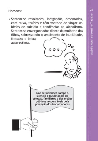 AssédioMoraleSexualnoTrabalho
25
,
l
o
e
o
.
o
Homens:
• Sentem-se revoltados, indignados, desonrados,
com raiva, traídos e têm vontade de vingar-se.
Idéias de suicídio e tendências ao alcoolismo.
Sentem-se envergonhados diante da mulher e dos
filhos, sobressaindo o sentimento de inutilidade,
fracasso e baixa
auto-estima.
Não se intimide! Rompa o
silêncio e busqe apoio de
colegas, familiares e dos orgãos
públicos responsáveis pela
proteção dos trabalhadores
LHA ASSEDIO MORAL E SEXUAL-105X150.indd 25 04/10/2011 14:49
 