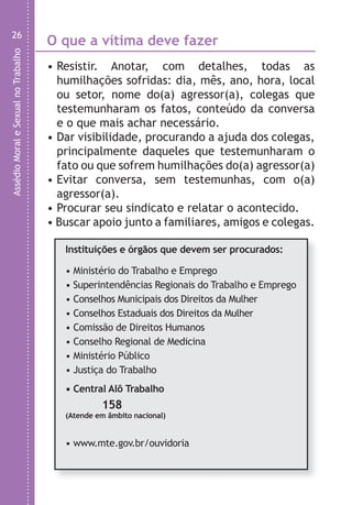 AssédioMoraleSexualnoTrabalho
26
O que a vítima deve fazer
• Resistir. Anotar, com detalhes, todas as
humilhações sofridas: dia, mês, ano, hora, local
ou setor, nome do(a) agressor(a), colegas que
testemunharam os fatos, conteúdo da conversa
e o que mais achar necessário.
• Dar visibilidade, procurando a ajuda dos colegas,
principalmente daqueles que testemunharam o
fato ou que sofrem humilhações do(a) agressor(a)
• Evitar conversa, sem testemunhas, com o(a)
agressor(a).
• Procurar seu sindicato e relatar o acontecido.
• Buscar apoio junto a familiares, amigos e colegas.
Instituições e órgãos que devem ser procurados:
• Ministério do Trabalho e Emprego
• Superintendências Regionais do Trabalho e Emprego
• Conselhos Municipais dos Direitos da Mulher
• Conselhos Estaduais dos Direitos da Mulher
• Comissão de Direitos Humanos
• Conselho Regional de Medicina
• Ministério Público
• Justiça do Trabalho
• Central Alô Trabalho
158
(Atende em âmbito nacional)
• www.mte.gov.br/ouvidoria
O
Oa
c
d
o
T
C
d
C
R
c
é
LHA ASSEDIO MORAL E SEXUAL-105X150.indd 26 04/10/2011 14:49
 