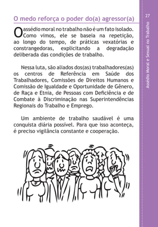 AssédioMoraleSexualnoTrabalho
27
s
l
e
a
,
o
)
)
.
O medo reforça o poder do(a) agressor(a)
Oassédio moral no trabalho não é um fato isolado.
Como vimos, ele se baseia na repetição,
ao longo do tempo, de práticas vexatórias e
constrangedoras, explicitando a degradação
deliberada das condições de trabalho.
Nessa luta, são aliados dos(as) trabalhadores(as)
os centros de Referência em Saúde dos
Trabalhadores, Comissões de Direitos Humanos e
Comissão de Igualdade e Oportunidade de Gênero,
de Raça e Etnia, de Pessoas com Deficiência e de
Combate à Discriminação nas Superintendências
Regionais do Trabalho e Emprego.
Um ambiente de trabalho saudável é uma
conquista diária possível. Para que isso aconteça,
é preciso vigilância constante e cooperação.
LHA ASSEDIO MORAL E SEXUAL-105X150.indd 27 04/10/2011 14:49
 