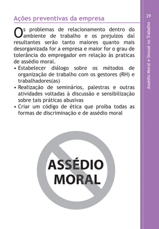 AssédioMoraleSexualnoTrabalho
29
,
s
e
e
o
o
m
Ações preventivas da empresa
Os problemas de relacionamento dentro do
ambiente de trabalho e os prejuízos daí
resultantes serão tanto maiores quanto mais
desorganizada for a empresa e maior for o grau de
tolerância do empregador em relação às praticas
de assédio moral.
• Estabelecer diálogo sobre os métodos de
organização de trabalho com os gestores (RH) e
trabalhadores(as)
• Realização de seminários, palestras e outras
atividades voltadas à discussão e sensibilização
sobre tais práticas abusivas
• Criar um código de ética que proíba todas as
formas de discriminação e de assédio moral
ASSÉDIO
MORAL
ASSÉDIO
MORAL
LHA ASSEDIO MORAL E SEXUAL-105X150.indd 29 04/10/2011 14:49
 