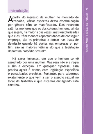 AssédioMoraleSexualnoTrabalho
33
Introdução
Apartir do ingresso da mulher no mercado de
trabalho, vários aspectos dessa discriminação
por gênero têm se manifestado. Elas recebem
salários menores que os dos colegas homens, ainda
que sejam, na maioria das vezes, mais escolarizadas
que eles, têm menores oportunidades de conseguir
emprego, são as primeiras a entrar nas listas de
demissão quando há cortes nas empresas e, por
fim, são as maiores vítimas do que a legislação
denomina “assédio sexual”.
Há casos inversos, em que o homem se vê
assediado por uma mulher. Mas essa não é a regra
e sim a exceção. Em qualquer hipótese, essa
prática agora é crime, com legislação específica
e penalidades previstas. Portanto, para sabermos
exatamente o que vem a ser o assédio sexual no
local de trabalho é que estamos divulgando esta
cartilha.
LHA ASSEDIO MORAL E SEXUAL-105X150.indd 33 04/10/2011 14:49
 