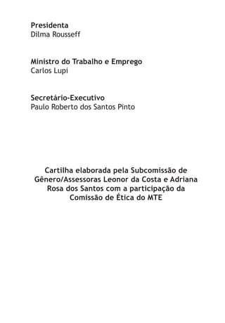 Presidenta
Dilma Rousseff
Ministro do Trabalho e Emprego
Carlos Lupi
Secretário-Executivo
Paulo Roberto dos Santos Pinto
Cartilha elaborada pela Subcomissão de
Gênero/Assessoras Leonor da Costa e Adriana
Rosa dos Santos com a participação da
Comissão de Ética do MTE
LHA ASSEDIO MORAL E SEXUAL-105X150.indd 2 04/10/2011 14:49
 