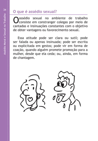 AssédioMoraleSexualnoTrabalho
34
Oassédio sexual no ambiente de trabalho
consiste em constranger colegas por meio de
cantadas e insinuações constantes com o objetivo
de obter vantagens ou favorecimento sexual.
Essa atitude pode ser clara ou sutil; pode
ser falada ou apenas insinuada; pode ser escrita
ou explicitada em gestos; pode vir em forma de
coação, quando alguém promete promoção para a
mulher, desde que ela ceda; ou, ainda, em forma
de chantagem.
O que é assédio sexual? F
O
m
s
LHA ASSEDIO MORAL E SEXUAL-105X150.indd 34 04/10/2011 14:49
 