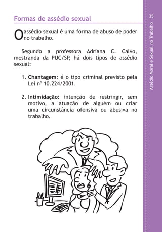 AssédioMoraleSexualnoTrabalho
35
o
e
o
e
a
e
a
a
Formas de assédio sexual
Oassédio sexual é uma forma de abuso de poder
no trabalho.
Segundo a professora Adriana C. Calvo,
mestranda da PUC/SP, há dois tipos de assédio
sexual:
1. Chantagem: é o tipo criminal previsto pela
Lei nº 10.224/2001.
2. Intimidação: intenção de restringir, sem
motivo, a atuação de alguém ou criar
uma circunstância ofensiva ou abusiva no
trabalho.
LHA ASSEDIO MORAL E SEXUAL-105X150.indd 35 04/10/2011 14:49
 