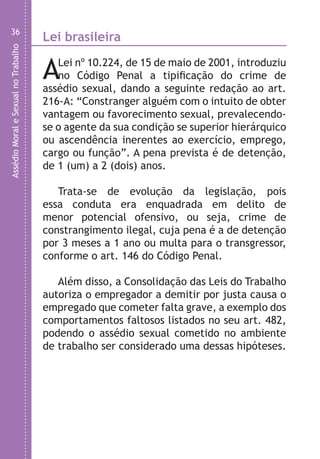 AssédioMoraleSexualnoTrabalho
36
Lei brasileira
ALei nº 10.224, de 15 de maio de 2001, introduziu
no Código Penal a tipificação do crime de
assédio sexual, dando a seguinte redação ao art.
216-A: “Constranger alguém com o intuito de obter
vantagem ou favorecimento sexual, prevalecendo-
se o agente da sua condição se superior hierárquico
ou ascendência inerentes ao exercício, emprego,
cargo ou função”. A pena prevista é de detenção,
de 1 (um) a 2 (dois) anos.
Trata-se de evolução da legislação, pois
essa conduta era enquadrada em delito de
menor potencial ofensivo, ou seja, crime de
constrangimento ilegal, cuja pena é a de detenção
por 3 meses a 1 ano ou multa para o transgressor,
conforme o art. 146 do Código Penal.
Além disso, a Consolidação das Leis do Trabalho
autoriza o empregador a demitir por justa causa o
empregado que cometer falta grave, a exemplo dos
comportamentos faltosos listados no seu art. 482,
podendo o assédio sexual cometido no ambiente
de trabalho ser considerado uma dessas hipóteses.
A
Ag
e
s
c
d
a
b
c
d
v
e
p
s
d
LHA ASSEDIO MORAL E SEXUAL-105X150.indd 36 04/10/2011 14:49
 