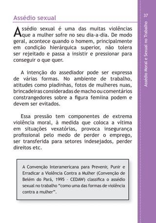 AssédioMoraleSexualnoTrabalho
37
u
e
.
r
-
o
,
,
s
e
e
o
,
o
o
s
,
e
.
Assédio sexual
Assédio sexual é uma das muitas violências
que a mulher sofre no seu dia-a-dia. De modo
geral, acontece quando o homem, principalmente
em condição hierárquica superior, não tolera
ser rejeitado e passa a insistir e pressionar para
conseguir o que quer.
A intenção do assediador pode ser expressa
de várias formas. No ambiente de trabalho,
atitudes como piadinhas, fotos de mulheres nuas,
brincadeiras consideradas de macho ou comentários
constrangedores sobre a figura femiina podem e
devem ser evitados.
Essa pressão tem componentes de extrema
violência moral, à medida que coloca a vítima
em situações vexatórias, provoca insegurança
profissional pelo medo de perder o emprego,
ser transferida para setores indesejados, perder
direitos etc.
A Convenção Interamericana para Prevenir, Punir e
Erradicar a Violência Contra a Mulher (Convenção de
Belém do Pará, 1995 – CEDAW) classifica o assédio
sexual no trabalho “como uma das formas de violência
contra a mulher”.
LHA ASSEDIO MORAL E SEXUAL-105X150.indd 37 04/10/2011 14:49
 