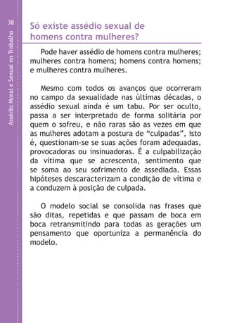 AssédioMoraleSexualnoTrabalho
38
Só existe assédio sexual de
homens contra mulheres?
Pode haver assédio de homens contra mulheres;
mulheres contra homens; homens contra homens;
e mulheres contra mulheres.
Mesmo com todos os avanços que ocorreram
no campo da sexualidade nas últimas décadas, o
assédio sexual ainda é um tabu. Por ser oculto,
passa a ser interpretado de forma solitária por
quem o sofreu, e não raras são as vezes em que
as mulheres adotam a postura de “culpadas”, isto
é, questionam-se se suas ações foram adequadas,
provocadoras ou insinuadoras. É a culpabilização
da vítima que se acrescenta, sentimento que
se soma ao seu sofrimento de assediada. Essas
hipóteses descaracterizam a condição de vítima e
a conduzem à posição de culpada.
O modelo social se consolida nas frases que
são ditas, repetidas e que passam de boca em
boca retransmitindo para todas as gerações um
pensamento que oportuniza a permanência do
modelo.
O
As
•
•
•
•
•
•
•
•
LHA ASSEDIO MORAL E SEXUAL-105X150.indd 38 04/10/2011 14:49
 