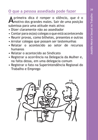 AssédioMoraleSexualnoTrabalho
39
;
;
m
o
,
r
e
o
,
o
e
s
e
e
m
m
o
O que a pessoa assediada pode fazer
Aprimeira dica é romper o silêncio, que é o
motivo dos grandes males. Sair de uma posição
submissa para uma atitude mais ativa:
• Dizer claramente não ao assediador
• Contar para os(as) colegas o que está acontecendo
• Reunir provas, como bilhetes, presentes e outras
• Arrolar colegas que possam ser testemunhas
• Relatar o acontecido ao setor de recursos
humanos
• Relatar o acontecido ao Sindicato
• Registrar a ocorrência na Delegacia da Mulher e,
na falta dessa, em uma delegacia comum
• Registrar o fato na Superintendência Regional do
Trabalho e Emprego
LHA ASSEDIO MORAL E SEXUAL-105X150.indd 39 04/10/2011 14:49
 