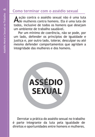 AssédioMoraleSexualnoTrabalho
40
Como terminar com o assédio sexual
Aação contra o assédio sexual não é uma luta
de mulheres contra homens. Ela é uma luta de
todos, inclusive de todos os homens que desejam
um ambiente de trabalho saudável.
Por um mínimo de coerência, não se pode, por
um lado, defender os princípios de igualdade e
justiça e, por outro lado, tolerar, desculpar ou até
mesmo defender comportamentos que agridam a
integridade das mulheres e dos homens.
Derrotar a prática do assédio sexual no trabalho
é parte integrante da luta pela igualdade de
direitos e oportunidades entre homens e mulheres.
ASSÉDIO
SEXUAL
ASSÉDIO
SEXUAL
On
v
e
E
t
m
d
p
m
d
o
p
a
c
a
r
8
â
LHA ASSEDIO MORAL E SEXUAL-105X150.indd 40 04/10/2011 14:49
 