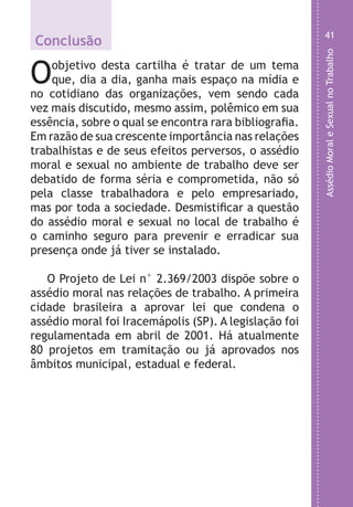 AssédioMoraleSexualnoTrabalho
41
a
e
m
or
e
é
a
o
e
.
Conclusão
Oobjetivo desta cartilha é tratar de um tema
que, dia a dia, ganha mais espaço na mídia e
no cotidiano das organizações, vem sendo cada
vez mais discutido, mesmo assim, polêmico em sua
essência, sobre o qual se encontra rara bibliografia.
Em razão de sua crescente importância nas relações
trabalhistas e de seus efeitos perversos, o assédio
moral e sexual no ambiente de trabalho deve ser
debatido de forma séria e comprometida, não só
pela classe trabalhadora e pelo empresariado,
mas por toda a sociedade. Desmistificar a questão
do assédio moral e sexual no local de trabalho é
o caminho seguro para prevenir e erradicar sua
presença onde já tiver se instalado.
O Projeto de Lei n° 2.369/2003 dispõe sobre o
assédio moral nas relações de trabalho. A primeira
cidade brasileira a aprovar lei que condena o
assédio moral foi Iracemápolis (SP). A legislação foi
regulamentada em abril de 2001. Há atualmente
80 projetos em tramitação ou já aprovados nos
âmbitos municipal, estadual e federal.
LHA ASSEDIO MORAL E SEXUAL-105X150.indd 41 04/10/2011 14:49
 