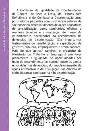 AssédioMoraleSexualnoTrabalho
42
A Comissão de Igualdade de Oportunidades
de Gênero, de Raça e Etnia, de Pessoas com
Deficiência e de Combate à Discriminação atua
por meio de parcerias com os diversos setores da
sociedade no desenvolvimento de ações educativas
de sensibilização, como seminários, oficinas e
reuniões técnicas e a realização de mesas de
entendimento decorrentes do recebimento de
denúncias de discriminação. São importantes
instrumentos de sensibilização e capacitação de
gestores públicos, empregadores e trabalhadores.
Mais do que aplicar sanções, o propósito do
Ministério do Trabalho e Emprego é promover
plenamente a igualdade de oportunidades por
meio do entendimento consensual entre as partes
envolvidas nas denúncias, do impulsionamento de
ações afirmativas e da divulgação dos direitos do
trabalhador(a) com base na não discriminação.
u
S
a
m
d
L
P
i
v
A
Q
t
LHA ASSEDIO MORAL E SEXUAL-105X150.indd 42 04/10/2011 14:49
 