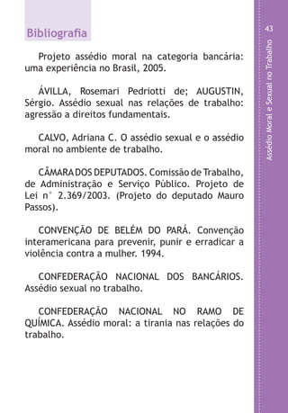 AssédioMoraleSexualnoTrabalho
43
s
m
a
a
s
e
e
e
s
e
.
o
r
r
s
e
o
Bibliografia
Projeto assédio moral na categoria bancária:
uma experiência no Brasil, 2005.
ÁVILLA, Rosemari Pedriotti de; AUGUSTIN,
Sérgio. Assédio sexual nas relações de trabalho:
agressão a direitos fundamentais.
CALVO, Adriana C. O assédio sexual e o assédio
moral no ambiente de trabalho.
CÂMARADOS DEPUTADOS. Comissão de Trabalho,
de Administração e Serviço Público. Projeto de
Lei n° 2.369/2003. (Projeto do deputado Mauro
Passos).
CONVENÇÃO DE BELÉM DO PARÁ. Convenção
interamericana para prevenir, punir e erradicar a
violência contra a mulher. 1994.
CONFEDERAÇÃO NACIONAL DOS BANCÁRIOS.
Assédio sexual no trabalho.
CONFEDERAÇÃO NACIONAL NO RAMO DE
QUÍMICA. Assédio moral: a tirania nas relações do
trabalho.
LHA ASSEDIO MORAL E SEXUAL-105X150.indd 43 04/10/2011 14:49
 