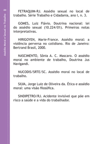 AssédioMoraleSexualnoTrabalho
44
FETRAQUIM-RJ. Assédio sexual no local de
trabalho. Série Trabalho e Cidadania, ano I, n. 3.
GOMES, Luiz Flávio. Doutrina nacional: lei
do assédio sexual (10.224/01). Primeiras notas
interpretativas.
HIRIGOYEN, Marie-France. Assédio moral: a
violência perversa no cotidiano. Rio de Janeiro:
Bertrand Brasil, 2000.
NASCIMENTO, Sônia A. C. Mascaro. O assédio
moral no ambiente de trabalho, Doutrina Jus
Navigandi.
NUCODIS/SRTE/SC. Assédio moral no local de
trabalho.
SILVA, Jorge Luiz de Oliveira da. Ética e assédio
moral: uma visão filosófica.
SINDIPETRO/RJ. Acidente invisível que põe em
risco a saúde e a vida do trabalhador.
LHA ASSEDIO MORAL E SEXUAL-105X150.indd 44 04/10/2011 14:49
 