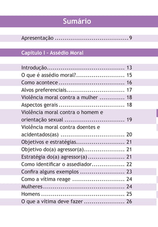 Sumário
Apresentação ......................................9
Capítulo I – Assédio Moral
Introdução........................................ 13
O que é assédio moral?......................... 15
Como acontece.................................. 16
Alvos preferenciais.............................. 17
Violência moral contra a mulher ............. 18
Aspectos gerais.................................. 18
Violência moral contra o homem e
orientação sexual ............................... 19
Violência moral contra doentes e
acidentados(as) ................................. 20
Objetivos e estratégias......................... 21
Objetivo do(a) agressor(a)..................... 21
Estratégia do(a) agressor(a)................... 21
Como identificar o assediador................. 22
Confira alguns exemplos ....................... 23
Como a vítima reage ........................... 24
Mulheres.......................................... 24
Homens ........................................... 25
O que a vítima deve fazer ..................... 26
O
Co
Pe
As
Aç
Ca
In
O
Fo
Le
As
Só
m
O
Co
Co
Bi
LHA ASSEDIO MORAL E SEXUAL-105X150.indd 6 04/10/2011 14:49
 