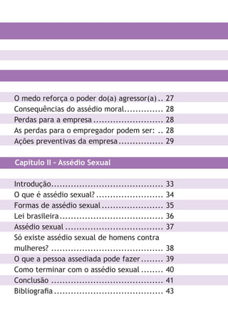 O medo reforça o poder do(a) agressor(a).. 27
Consequências do assédio moral.............. 28
Perdas para a empresa ......................... 28
As perdas para o empregador podem ser: .. 28
Ações preventivas da empresa................ 29
Capítulo II – Assédio Sexual
Introdução........................................ 33
O que é assédio sexual? ........................ 34
Formas de assédio sexual...................... 35
Lei brasileira..................................... 36
Assédio sexual ................................... 37
Só existe assédio sexual de homens contra
mulheres? ........................................ 38
O que a pessoa assediada pode fazer........ 39
Como terminar com o assédio sexual ........ 40
Conclusão ........................................ 41
Bibliografia....................................... 43
LHA ASSEDIO MORAL E SEXUAL-105X150.indd 7 04/10/2011 14:49
 