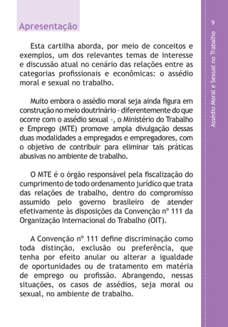 AssédioMoraleSexualnoTrabalho
9
Apresentação
Esta cartilha aborda, por meio de conceitos e
exemplos, um dos relevantes temas de interesse
e discussão atual no cenário das relações entre as
categorias profissionais e econômicas: o assédio
moral e sexual no trabalho.
Muito embora o assédio moral seja ainda figura em
construçãonomeiodoutrinário–diferentementedoque
ocorre com o assédio sexual –, o Ministério do Trabalho
e Emprego (MTE) promove ampla divulgação dessas
duas modalidades a empregados e empregadores, com
o objetivo de contribuir para eliminar tais práticas
abusivas no ambiente de trabalho.
O MTE é o órgão responsável pela fiscalização do
cumprimento de todo ordenamento jurídico que trata
das relações de trabalho, dentro do compromisso
assumido pelo governo brasileiro de atender
efetivamente às disposições da Convenção nº 111 da
Organização Internacional do Trabalho (OIT).
A Convenção nº 111 define discriminação como
toda distinção, exclusão ou preferência, que
tenha por efeito anular ou alterar a igualdade
de oportunidades ou de tratamento em matéria
de emprego ou profissão. Abrangendo, nessas
situações, os casos de assédios, seja moral ou
sexual, no ambiente de trabalho.
LHA ASSEDIO MORAL E SEXUAL-105X150.indd 9 04/10/2011 14:49
 