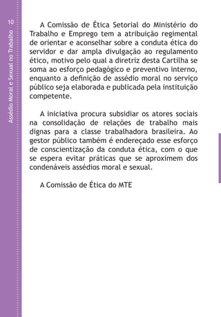 AssédioMoraleSexualnoTrabalho
10
A Comissão de Ética Setorial do Ministério do
Trabalho e Emprego tem a atribuição regimental
de orientar e aconselhar sobre a conduta ética do
servidor e dar ampla divulgação ao regulamento
ético, motivo pelo qual a diretriz desta Cartilha se
soma ao esforço pedagógico e preventivo interno,
enquanto a definição de assédio moral no serviço
público seja elaborada e publicada pela instituição
competente.
A iniciativa procura subsidiar os atores sociais
na consolidação de relações de trabalho mais
dignas para a classe trabalhadora brasileira. Ao
gestor público também é endereçado esse esforço
de conscientização da conduta ética, com o que
se espera evitar práticas que se aproximem dos
condenáveis assédios moral e sexual.
A Comissão de Ética do MTE
LHA ASSEDIO MORAL E SEXUAL-105X150.indd 10 04/10/2011 14:49
 