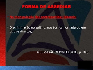 FORMA DE ASSEDIAR 
• Na manipulação das contrapartidas laborais: 
• Discriminação no salário, nos turnos, jornada ou em 
outros direitos; 
(GUIMARÃES & RIMOLI, 2006, p. 185). 
 