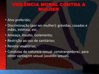 VIOLÊNCIA MORAL CONTRA A 
MULHER 
• Alvo preferido; 
• Discriminação (por ser mulher): grávidas, casadas e 
mães, estética, etc; 
• Ameaça, insulto, isolamento; 
• Restrição ao uso de sanitários; 
• Revista vexatórias; 
• Condutas de natureza sexual constrangedoras, para 
obter vantagem sexual (assédio sexual). 
 