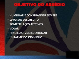 OBJETIVO DO ASSÉDIO 
• HUMILHAR E CONSTRANGER SEMPRE 
• LEVAR AO DESCRÉDITO 
• ROMPER LAÇOS AFETIVOS 
• ISOLAR 
• FRAGILIZAR /DESESTABILIZAR 
• LIVRAR-SE DO INDIVÍDUO 
 