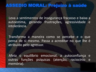 ASSEDIO MORAL: Prejuízo à saúde 
Leva a sentimentos de insegurança fracasso e baixa a 
autoestima, gerando frustrações, agressividade e 
intolerância. 
Transforma a maneira como se percebe e o que 
pensa de si mesmo. Passa a acreditar no que lhe é 
atribuído pelo agressor. 
Afeta o equilíbrio emocional, a autoconfiança e 
outras funções psíquicas (atenção, raciocínio e 
memória). 
 
