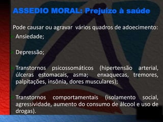 ASSEDIO MORAL: Prejuízo à saúde 
Pode causar ou agravar vários quadros de adoecimento: 
 Ansiedade; 
Depressão; 
Transtornos psicossomáticos (hipertensão arterial, 
úlceras estomacais, asma; enxaquecas, tremores, 
palpitações, insônia, dores musculares); 
Transtornos comportamentais (isolamento social, 
agressividade, aumento do consumo de álcool e uso de 
drogas). 
 