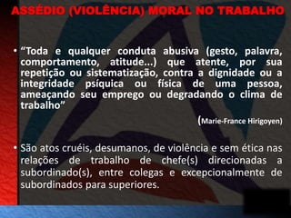 ASSÉDIO (VIOLÊNCIA) MORAL NO TRABALHO 
• “Toda e qualquer conduta abusiva (gesto, palavra, 
comportamento, atitude...) que atente, por sua 
repetição ou sistematização, contra a dignidade ou a 
integridade psíquica ou física de uma pessoa, 
ameaçando seu emprego ou degradando o clima de 
trabalho” 
(Marie-France Hirigoyen) 
• São atos cruéis, desumanos, de violência e sem ética nas 
relações de trabalho de chefe(s) direcionadas a 
subordinado(s), entre colegas e excepcionalmente de 
subordinados para superiores. 
 