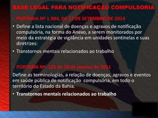 BASE LEGAL PARA NOTIFICAÇÃO COMPULSORIA 
• PORTARIA Nº 1.984, DE 12 DE SETEMBRO DE 2014 
• Define a lista nacional de doenças e agravos de notificação 
compulsória, na forma do Anexo, a serem monitorados por 
meio da estratégia de vigilância em unidades sentinelas e suas 
diretrizes: 
• Transtornos mentais relacionados ao trabalho 
• PORTARIA Nº. 125 de 24 de janeiro de 2011 
Define as terminologias, a relação de doenças, agravos e eventos 
em saúde pública de notificação compulsória, em todo o 
território do Estado da Bahia. 
• Transtornos mentais relacionados ao trabalho 
 