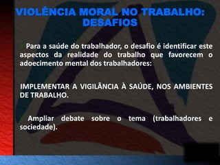 VIOLÊNCIA MORAL NO TRABALHO: 
DESAFIOS 
Para a saúde do trabalhador, o desafio é identificar este 
aspectos da realidade do trabalho que favorecem o 
adoecimento mental dos trabalhadores: 
IMPLEMENTAR A VIGILÂNCIA À SAÚDE, NOS AMBIENTES 
DE TRABALHO. 
 Ampliar debate sobre o tema (trabalhadores e 
sociedade). 
 