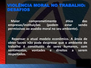 VIOLÊNCIA MORAL NO TRABALHO: 
DESAFIOS 
Maior comprometimento ético das 
empresas/instituições (podem estar sendo 
permissivas ao assédio moral no seu ambiente). 
 Repensar o atual modelo econômico. A ânsia de 
obter lucros não pode desprezar que o ambiente de 
trabalho é constituído de seres humanos, com 
sentimentos, vontades e direitos a serem 
respeitados. 
 