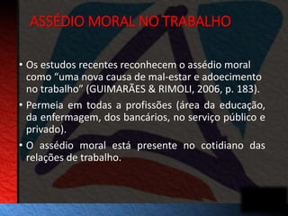 ASSÉDIO MORAL NO TRABALHO 
• Os estudos recentes reconhecem o assédio moral 
como “uma nova causa de mal-estar e adoecimento 
no trabalho” (GUIMARÃES & RIMOLI, 2006, p. 183). 
• Permeia em todas a profissões (área da educação, 
da enfermagem, dos bancários, no serviço público e 
privado). 
• O assédio moral está presente no cotidiano das 
relações de trabalho. 
 