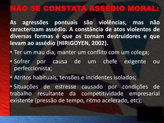 NÃO SE CONSTATA ASSÉDIO MORAL: 
As agressões pontuais são violências, mas não 
caracterizam assédio. A constância de atos violentos de 
diversas formas é que os tornam destruidores e que 
levam ao assédio (HIRIGOYEN, 2002). 
• Ter um mau dia, manter um conflito com um colega; 
• Sofrer por causa de um chefe exigente ou 
perfeccionista; 
• Atritos habituais, tensões e incidentes isolados; 
• Situações de estresse causado por condições de 
trabalho resultante da competitividade empresarial 
existente (pressão de tempo, ritmo acelerado, etc); 
 