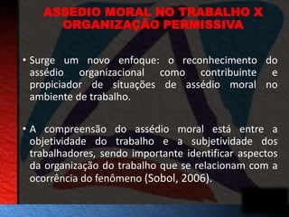 ASSEDIO MORAL NO TRABALHO X 
ORGANIZAÇÃO PERMISSIVA 
• Surge um novo enfoque: o reconhecimento do 
assédio organizacional como contribuinte e 
propiciador de situações de assédio moral no 
ambiente de trabalho. 
• A compreensão do assédio moral está entre a 
objetividade do trabalho e a subjetividade dos 
trabalhadores, sendo importante identificar aspectos 
da organização do trabalho que se relacionam com a 
ocorrência do fenômeno (Sobol, 2006). 
 