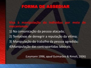 FORMA DE ASSEDIAR 
Visa à manipulação do indivíduo por meio de 
mecanismos: 
1) Na comunicação da pessoa atacada; 
2) Tentativas de denegrir a reputação da vítima; 
3) Manipulação do trabalho da pessoa agredida; 
4)Manipulação das contrapartidas laborais. 
(Leymann 1996, apud Guimarães & Rimoli, 2006) 
 