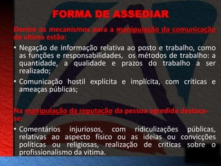 FORMA DE ASSEDIAR 
Dentre os mecanismos para a manipulação da comunicação 
da vítima estão: 
• Negação de informação relativa ao posto e trabalho, como 
as funções e responsabilidades, os métodos de trabalho: a 
quantidade, a qualidade e prazos do trabalho a ser 
realizado; 
• Comunicação hostil explícita e implícita, com críticas e 
ameaças públicas; 
Na manipulação da reputação da pessoa agredida destaca-se: 
• Comentários injuriosos, com ridiculizações públicas, 
relativas ao aspecto físico ou as ideias ou convicções 
políticas ou religiosas, realização de criticas sobre o 
profissionalismo da vitima. 
 