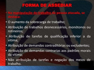 FORMA DE ASSEDIAR 
• Na manipulação do trabalho da pessoa atacada, se 
destaca: 
• O aumento da sobrecarga de trabalho; 
• Atribuição de trabalhos desnecessários, monótonos ou 
rotineiros; 
• Atribuição de tarefas de qualificação inferior a da 
vitima; 
• Atribuição de demandas contraditórias ou excludentes; 
• Atribuição de demandas contrarias aos padrões morais 
da vitima; 
• Não atribuição de tarefas e negação dos meios de 
trabalho. 
 