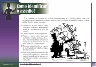 10
É no cotidiano do ambiente escolar que o assédio moral se corporifica. Alguns comporta-
mentos típicos do/a agressor/a fornecem a senha para o processo de assédio moral no local de
trabalho. Confira alguns exemplos:
! Começar a reunião, sempre, ame-
drontando quanto ao desemprego;
ameaçar, constantemente, com de-
missão.
! Chamar a todos de incompetentes.
! Repetir a mesma ordem para reali-
zar tarefas simples, centenas de ve-
zes, até desestabilizar emocional-
mente o/a subordinado/a. Dar or-
dens confusas e contraditórias.
! Sobrecarregar de tarefas ou impedir
a continuidade do trabalho, negan-
do informações.
! Desmoralizar, publicamente, afirman-
do que tudo está errado; ou elogiar,
para em seguida afirmar que seu tra-
balho é desnecessário à empresa ou
instituição.
Setembro/2010 Assédio Moral é ilegal e imoral!bro/2010
 