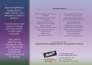 Basta de humilhação.
Assédio Moral é
ilegal e imoral, e você
não pode ser cúmplice.
Denuncie.
O assédio moral é uma
relação triangular
entre quem assedia,
a vítima e quem
está junto.
Não é difícil
identificar uma
situação de assédio
moral. Basta estar
atento para a
qualidade das
relações em seu local
de trabalho.
Adaptação do projeto
Assédio Moral na Categoria Bancária: Uma Experiência no Brasil
Conselho Editorial
Maria Izabel Azevedo Noronha
Presidenta
José Geraldo Corrêa Júnior
Vice-presidente
Paulo José das Neves
Secretário de Comunicações
Roberto Guido
Secretário de Comunicações Adjunto
Fábio Santos de Moraes
Secretário Geral
Odimar Silva
Secretário Geral Adjunto
Francisca Pereira da Rocha
Secretária de Políticas Sociais
Marcos de Oliveira Soares
Secretário de Políticas Sociais Adjunto
Luiz Gonzaga José
Secretário de Finanças
Suely Fátima de Oliveira
Secretária de Finanças Adjunta
Francisco de Assis Ferreira
Secretário de Legislação
Zenaide Honório
Secretária de Legislação Adjunta
 