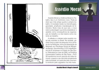 Outra fonte de referência didática é o livro Assédio Mo-
ral: Violência Perversa no Cotidiano, de Marie France
Hirigoyen – no original, Harcèlement Moral: la violence
perverse au quotidien - , Editora Bertrand Brasil, agosto/2000.
3 Assédio Moral é ilegal e imoral! Setembro/2010
Assédio Moral ou Violência Moral no Tra-
balho não é um fenômeno novo. Pode-se
dizer que é tão antigo quanto o próprio tra-
balho. A novidade reside na intensificação,
gravidade, amplitude e banalização do fe-
nômeno. Muito mais do que isso, o novo
está na abordagem que tenta estabelecer o
assédio como consequência da organiza-
ção do trabalho e a não tratá-lo como ine-
rente ao trabalho.
A reflexão e o debate sobre assédio mo-
ral são recentes no Brasil. Na verdade, ga-
nham força a partir da pesquisa Uma Jorna-
da de Humilhações, tema da dissertação de
Mestrado em Psicologia Social de Margari-
da Barreto. Ela entrevistou 2.072 trabalhado-
res de 97 empresas no Estado de São Pau-
lo. Defendida em maio de 2000, na Pontifícia
Universidade Católica de São Paulo – PUC/
SP, transformou-se em assunto da mídia na-
cional, e passou a ser discutida amplamente
pela sociedade, em particular pelo movimen-
to sindical e pelo Legislativo nos três níveis.
 