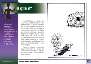 O Assédio
Moral é,
geralmente,
um sofrimento
solitário,
que faz mal
à saúde
do corpo
e da alma.
4Setembro/2010 Assédio Moral é ilegal e imoral!bro/2010
Assédio Moral no trabalho é a
exposição dos trabalhadores e tra-
balhadoras a situações humilhan-
tes, constrangedoras, sendo mais
comuns em relações hierárquicas
autoritárias e assimétricas. Nelas
predominam atitudes e condutas
negativas, relações desumanas e
sem ética de um/a ou mais
agressores/as dirigidas a um/a ou
mais subordinados/as. O objetivo
é desestabilizar a relação da vítima
com o ambiente de trabalho e à sua
organização.
Pode ser iniciada e manifesta-
da por atos, palavras e gestos que
venham a atentar contra a dignida-
de física, psíquica e a auto-estima
das pessoas.
 