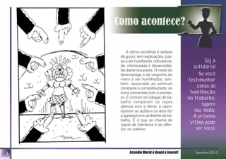 A vítima escolhida é isolada
do grupo, sem explicações; pas-
sa a ser hostilizada, ridiculariza-
da, inferiorizada e desacredita-
da diante dos pares. O medo do
desemprego e da vergonha de
virem a ser humilhados, tam-
bém, associado ao estímulo
constante à competitividade, os
torna coniventes com o proces-
so. É comum os colegas de tra-
balho romperem os laços
afetivos com a vítima; e repro-
duzirem as ações e os atos do/
a agressor/a no ambiente de tra-
balho. É o que se chama de
‘pacto de tolerância e do silên-
cio’ no coletivo.
Seja
solidário!
Se você
testemunhar
cenas de
humilhação
no trabalho,
supere
seu medo.
A próxima
vítima pode
ser você.
5 Assédio Moral é ilegal e imoral! Setembro/2010
 