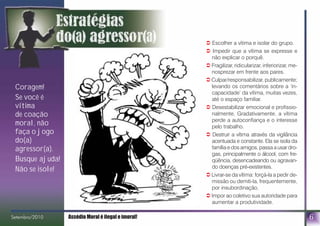 ! Escolher a vítima e isolar do grupo.
! Impedir que a vítima se expresse e
não explicar o porquê.
! Fragilizar, ridicularizar, inferiorizar, me-
nosprezar em frente aos pares.
! Culpar/responsabilizar, publicamente;
levando os comentários sobre a ‘in-
capacidade’ da vítima, muitas vezes,
até o espaço familiar.
! Desestabilizar emocional e profissio-
nalmente. Gradativamente, a vítima
perde a autoconfiança e o interesse
pelo trabalho.
! Destruir a vítima através da vigilância
acentuada e constante. Ela se isola da
família e dos amigos, passa a usar dro-
gas, principalmente o álcool, com fre-
qüência, desencadeando ou agravan-
do doenças pré-existentes.
! Livrar-se da vítima: forçá-la a pedir de-
missão ou demiti-la, frequentemente,
por insubordinação.
! Impor ao coletivo sua autoridade para
aumentar a produtividade.
6
Coragem!
Se você é
vítima
de coação
moral, não
faça o jogo
do(a)
agressor(a).
Busque ajuda!
Não se isole!
Setembro/2010 Assédio Moral é ilegal e imoral!bro/2010
 