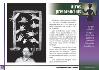 A mulher é o alvo preferencial. Mas
o homem não está livre do assédio,
particularmente se for homossexual ou
possuir algum tipo de limitação física
ou de saúde.
Com as mulheres, muitas vezes o
assédio moral é precedido de uma
negativa ao assédio sexual, mas não
necessariamente. O/A agressor/a es-
tabelece controles diversificados, que
visam intimidar, submeter, proibir a
fala, minar a auto-estima, interditar a
fisiologia.
Chega-se ao requinte de controlar
tempo e freqüência de permanência
nos banheiros, por exemplo. É comum
relacionar atestados médicos e faltas,
e/ou suspender benefícios ou promo-
ções.
Com os homens: atingem a virili-
dade, preferencialmente.
9
Não se
intimide.
Rompa o
silêncio e
busque o
apoio de
colegas e
familiares.
Assédio Moral é ilegal e imoral! Setembro/2010
 