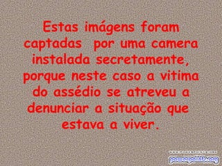Estas imágens foram captadas  por uma camera instalada secretamente, porque neste caso a vitima do assédio se atreveu a denunciar a situação que  estava a viver. 