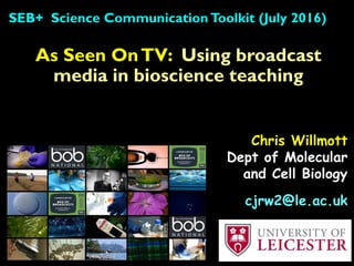 As Seen OnTV: Using broadcast
media in bioscience teaching
SEB+ Science CommunicationToolkit (July 2016)
Chris Willmott
Dept of Molecular
and Cell Biology
cjrw2@le.ac.uk
 