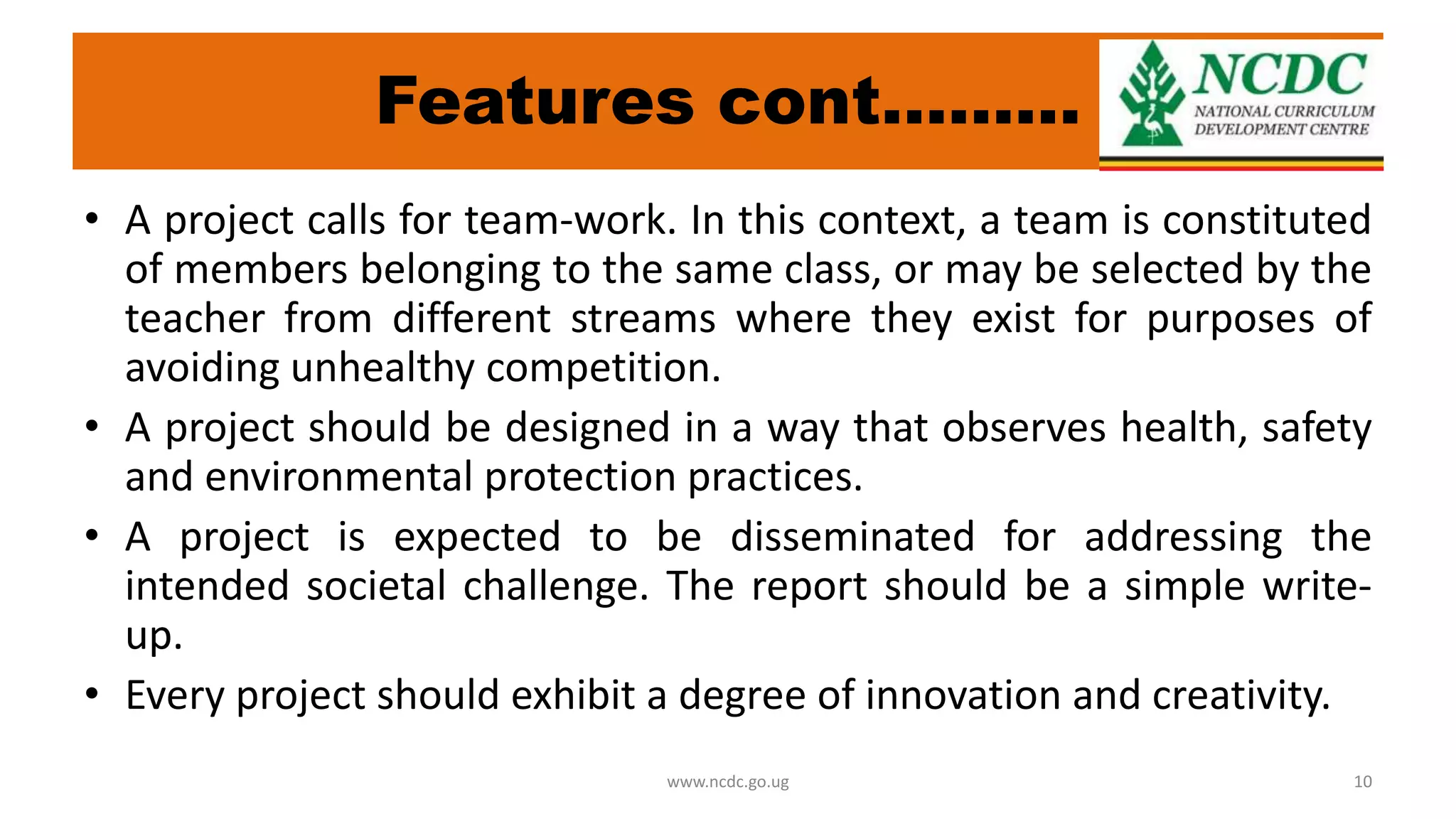 Features cont………
• A project calls for team-work. In this context, a team is constituted
of members belonging to the same class, or may be selected by the
teacher from different streams where they exist for purposes of
avoiding unhealthy competition.
• A project should be designed in a way that observes health, safety
and environmental protection practices.
• A project is expected to be disseminated for addressing the
intended societal challenge. The report should be a simple write-
up.
• Every project should exhibit a degree of innovation and creativity.
www.ncdc.go.ug 10
 