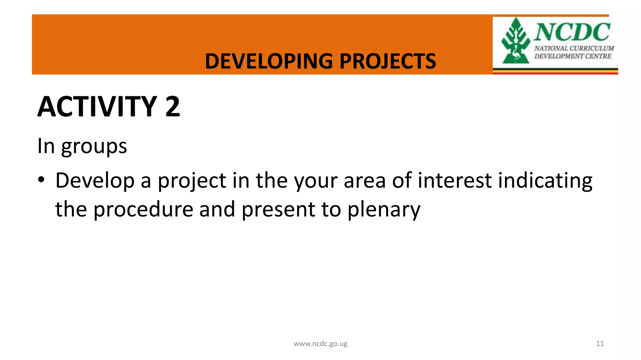 DEVELOPING PROJECTS
ACTIVITY 2
In groups
• Develop a project in the your area of interest indicating
the procedure and present to plenary
www.ncdc.go.ug 11
 